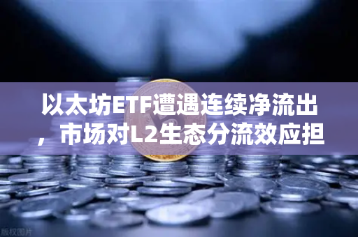 以太坊ETF遭遇连续净流出，市场对L2生态分流效应担忧加剧—机构资金撤离与二层网络竞争下的加密市场新变局