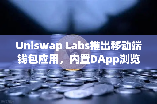 Uniswap Labs推出移动端钱包应用，内置DApp浏览器，DeFi入口争夺战再升级