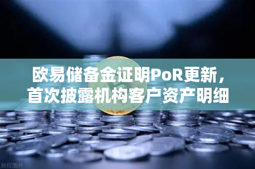 欧易储备金证明PoR更新，首次披露机构客户资产明细，透明化再升级