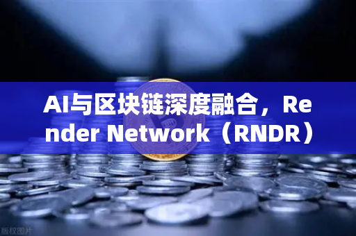 AI与区块链深度融合，Render Network（RNDR）如何成为AI算力龙头