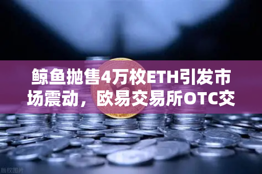鲸鱼抛售4万枚ETH引发市场震动，欧易交易所OTC交易量异常预警深度解析