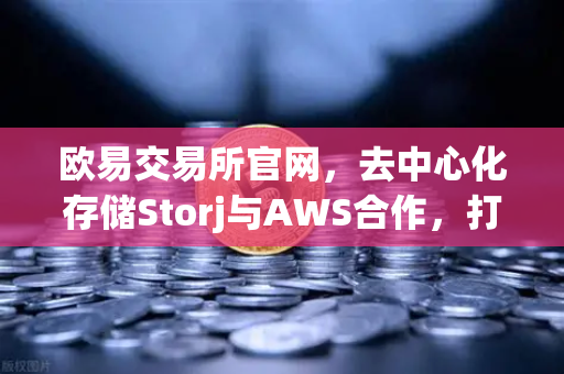 欧易交易所官网，去中心化存储Storj与AWS合作，打造混合云存储新范式