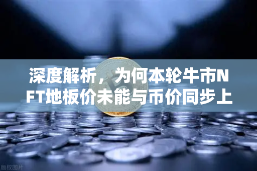 深度解析，为何本轮牛市NFT地板价未能与币价同步上涨？