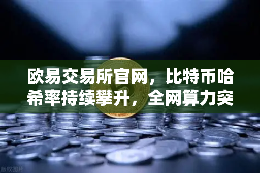 欧易交易所官网，比特币哈希率持续攀升，全网算力突破800 EH/s历史新高，矿工与投资者如何应对？