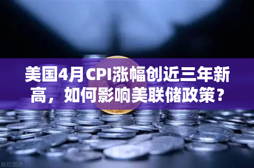 美国4月CPI涨幅创近三年新高，如何影响美联储政策？欧易交易所官网解读市场动向