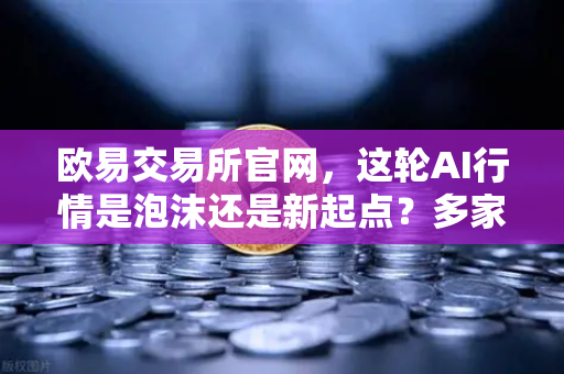 欧易交易所官网，这轮AI行情是泡沫还是新起点？多家卖方最新研判-第1张图片-欧易交易所