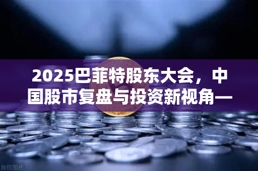 2025巴菲特股东大会，中国股市复盘与投资新视角—欧易交易所官网深度解读
