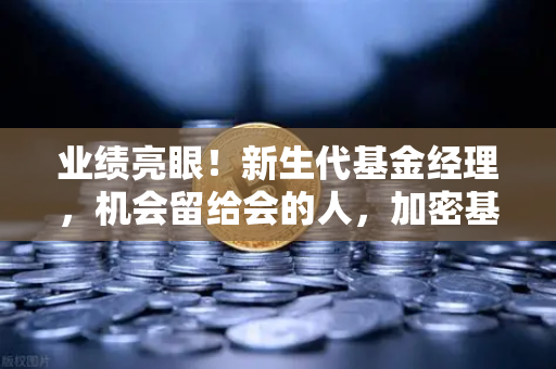 业绩亮眼！新生代基金经理，机会留给会的人，加密基金表现如何？