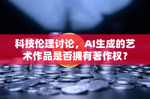 科技伦理讨论，AI生成的艺术作品是否拥有著作权？