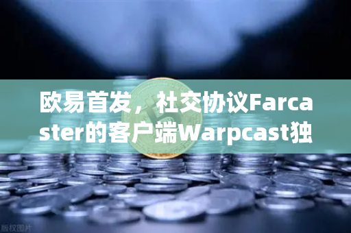 欧易首发，社交协议Farcaster的客户端Warpcast独家上线—Web3社交新纪元的革命性突破