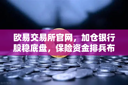 欧易交易所官网，加仓银行股稳底盘，保险资金排兵布阵策略出炉