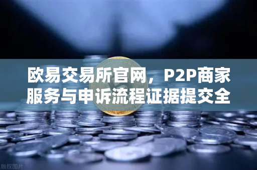 欧易交易所官网，P2P商家服务与申诉流程证据提交全攻略