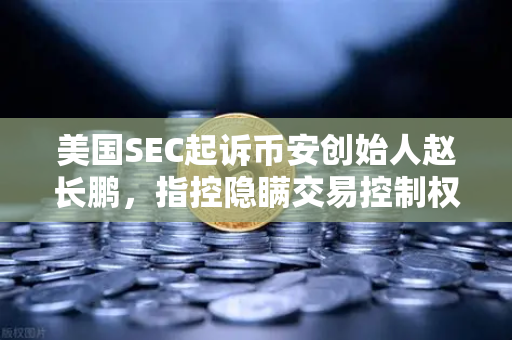 美国SEC起诉币安创始人赵长鹏，指控隐瞒交易控制权，加密货币监管再升级