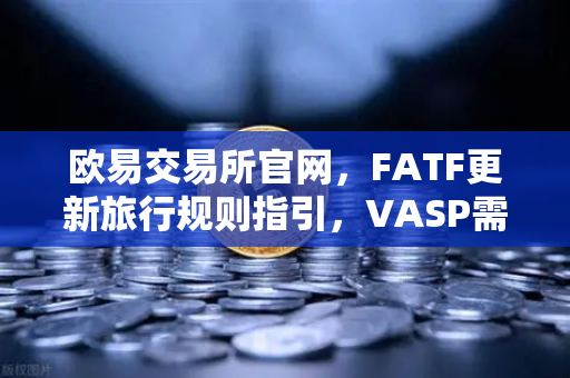 欧易交易所官网，FATF更新旅行规则指引，VASP需共享受益所有人信息深度解读