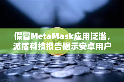 假冒MetaMask应用泛滥，派盾科技报告揭示安卓用户安全危机，欧易交易所官网下载需警惕