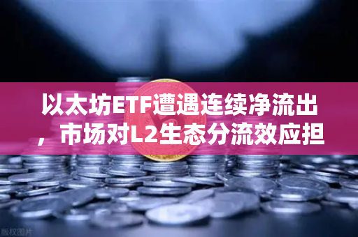 以太坊ETF遭遇连续净流出，市场对L2生态分流效应担忧加剧