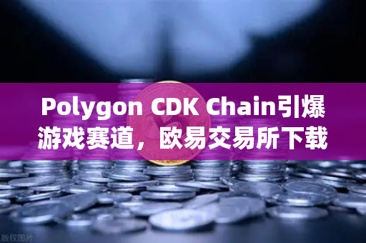 Polygon CDK Chain引爆游戏赛道，欧易交易所下载量飙升背后的Web3生态新叙事