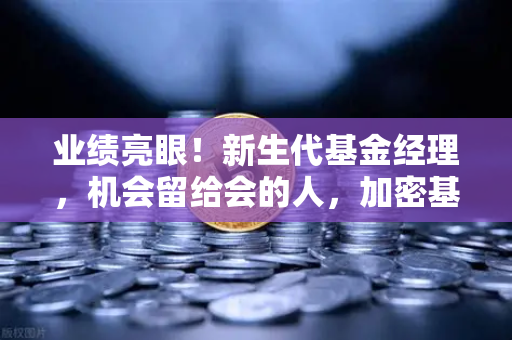 业绩亮眼！新生代基金经理，机会留给会的人，加密基金表现如何