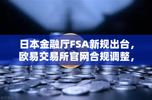 日本金融厅FSA新规出台，欧易交易所官网合规调整，高杠杆合约时代终结