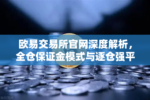 欧易交易所官网深度解析，全仓保证金模式与逐仓强平的本质区别及实战应用