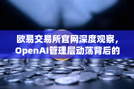 欧易交易所官网深度观察，OpenAI管理层动荡背后的AI博弈与投资风向