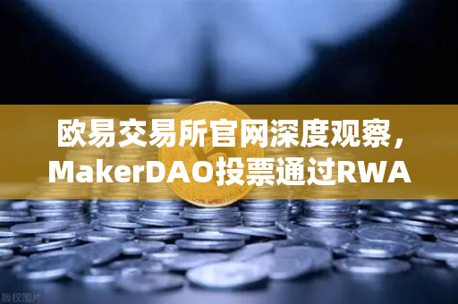欧易交易所官网深度观察，MakerDAO投票通过RWA投资议案，DeFi与传统金融的融合加速