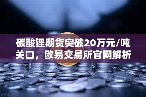碳酸锂期货突破20万元/吨关口，欧易交易所官网解析高涨行情背后的投资新机遇