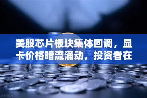 美股芯片板块集体回调，显卡价格暗流涌动，投资者在恐慌什么？