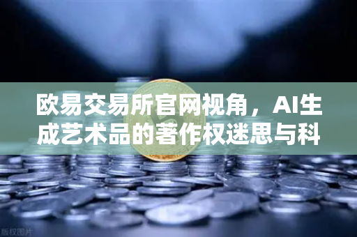 欧易交易所官网视角，AI生成艺术品的著作权迷思与科技伦理边界