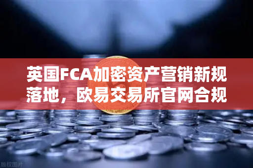 英国FCA加密资产营销新规落地，欧易交易所官网合规化运营的里程碑与行业启示