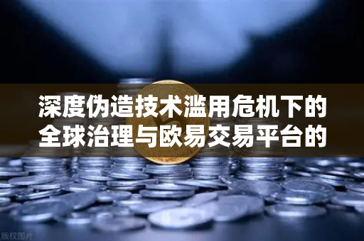 深度伪造技术滥用危机下的全球治理与欧易交易平台的合规实践
