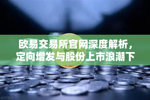 欧易交易所官网深度解析，定向增发与股份上市浪潮下的市场新格局