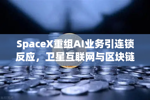 SpaceX重组AI业务引连锁反应，卫星互联网与区块链融合催生欧易交易所新生态