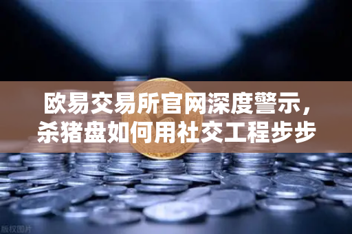 欧易交易所官网深度警示，杀猪盘如何用社交工程步步设局，你的信任正被明码标价