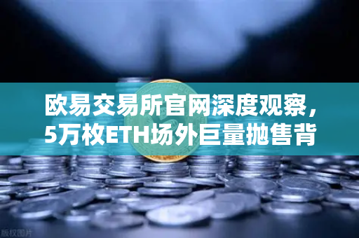 欧易交易所官网深度观察，5万枚ETH场外巨量抛售背后的市场信号与风控启示