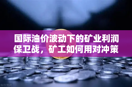 国际油价波动下的矿业利润保卫战，矿工如何用对冲策略穿越周期？