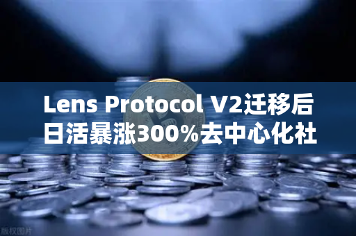 Lens Protocol V2迁移后日活暴涨300%去中心化社交的拐点已至？