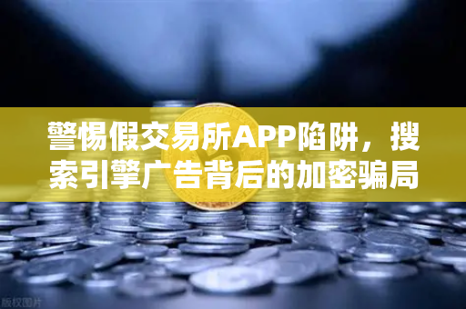 警惕假交易所APP陷阱，搜索引擎广告背后的加密骗局全揭秘