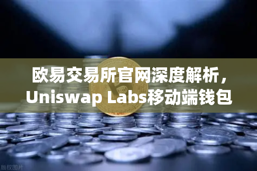 欧易交易所官网深度解析，Uniswap Labs移动端钱包应用如何重塑DeFi交互体验？