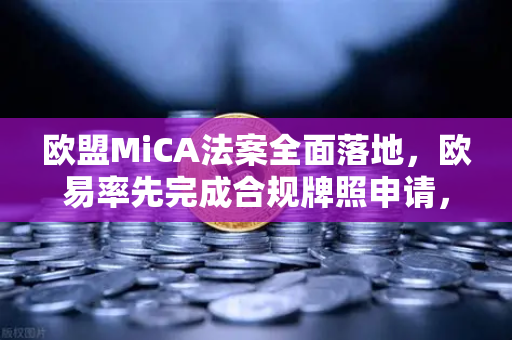 欧盟MiCA法案全面落地，欧易率先完成合规牌照申请，加密交易所格局或将重塑