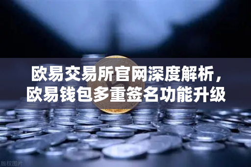 欧易交易所官网深度解析，欧易钱包多重签名功能升级，重塑数字资产安全管理新标杆