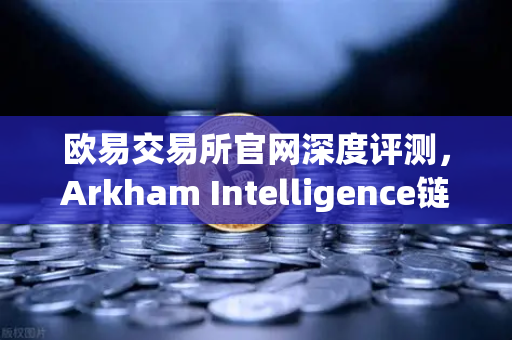 欧易交易所官网深度评测，Arkham Intelligence链上可视化工具，教你追踪每一笔资金流向