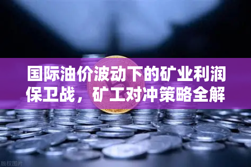 国际油价波动下的矿业利润保卫战，矿工对冲策略全解析