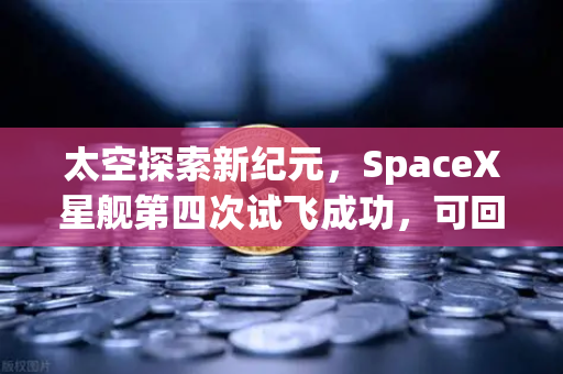 太空探索新纪元，SpaceX星舰第四次试飞成功，可回收火箭技术如何重塑航天经济格局