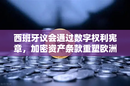 西班牙议会通过数字权利宪章，加密资产条款重塑欧洲数字主权新格局