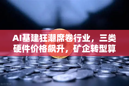 AI基建狂潮席卷行业，三类硬件价格飙升，矿企转型算力租赁成新风口