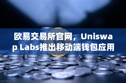 欧易交易所官网，Uniswap Labs推出移动端钱包应用，内置DApp浏览器，开启DeFi新纪元