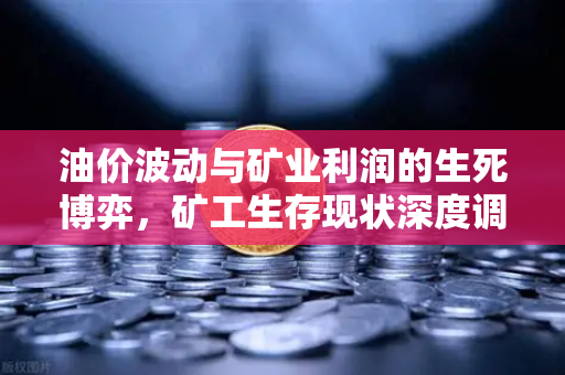 油价波动与矿业利润的生死博弈，矿工生存现状深度调查