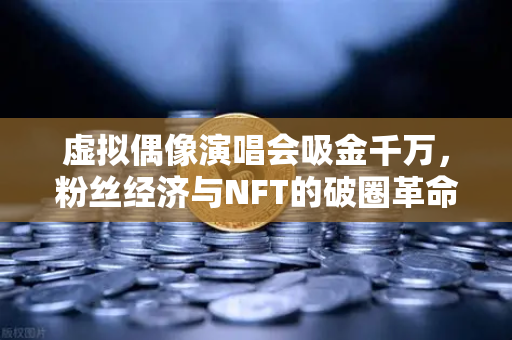 虚拟偶像演唱会吸金千万，粉丝经济与NFT的破圈革命，一场数字乌托邦的资本狂欢？