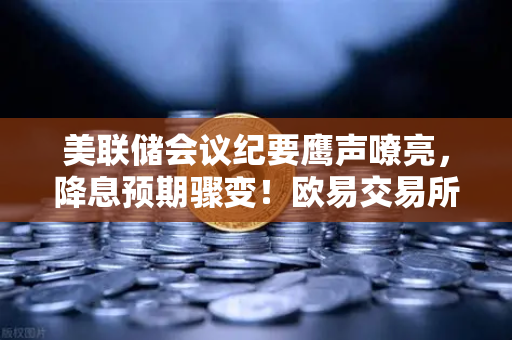 美联储会议纪要鹰声嘹亮，降息预期骤变！欧易交易所官网解读加密市场新拐点